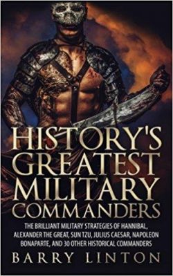 History's Greatest Military Commanders: The Brilliant Military Strategies Of Hannibal, Alexander The Great, Sun Tzu, Julius Caesar, Napoleon Bonaparte