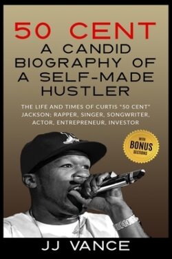 50 Cent - A CANDID BIOGRAPHY OF A SELF-MADE HUSTLER: THE LIFE AND TIMES OF CURTIS "50 Cent" JACKSON; RAPPER, SINGER, SONGWRITER, ACTOR, ENTREPRENEUR,