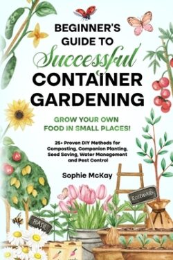 Beginner's Guide to Successful Container Gardening: Grow Your Own Food in Small Places! 25+ Proven DIY Methods for Composting, Companion Planting, See