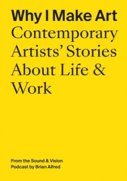 Why I Make Art: Contemporary Artists' Stories about Life & Work: From the Sound & Vision Podcast by Brian Alfred