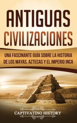 Antiguas Civilizaciones: Una Fascinante Guía sobre la Historia de los Mayas, Aztecas y el Imperio Inca