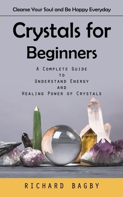 Crystals for Beginners: Cleanse Your Soul and Be Happy Everyday (A Complete Guide to Understand Energy and Healing Power of Crystals)
