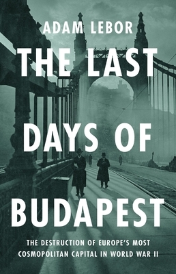 The Last Days of Budapest: The Destruction of Europe's Most Cosmopolitan Capital in World War II
