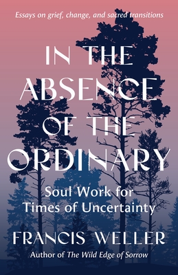 In the Absence of the Ordinary: Soul Work for Times of Uncertainty--Essays on Grief, Change, and Sacred Transitions
