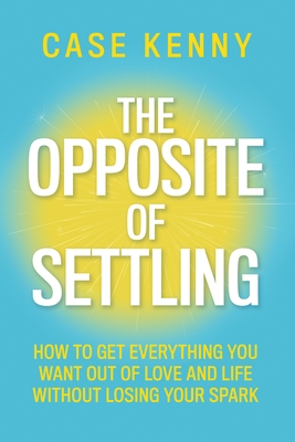 The Opposite of Settling: How to Get Everything You Want Out of Love and Life Without Losing Your Spark