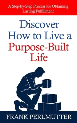 Discover How to Live a Purpose-Built Life: A Step-by-Step Process for Obtaining Lasting Fulfillment