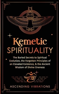 Kemetic Spirituality: The Buried Secrets to Spiritual Evolution, the Forgotten Principles of an Elevated Existence, & the Ancient Wisdom of Divine One
