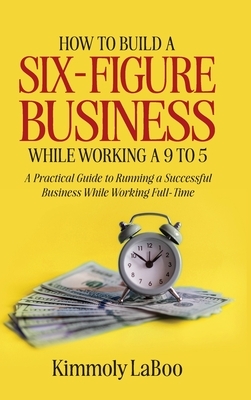 How to Build a Six-Figure Business While Working a 9 To 5: A Practical Guide to Running a Successful Business While Working Full-Time
