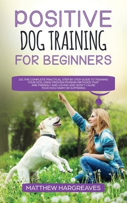 Positive Dog Training for Beginners 101: The Complete Practical Step by Step Guide to Training your Dog using Proven Modern Methods that are Friendly