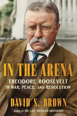 In the Arena: Theodore Roosevelt in War, Peace, and Revolution