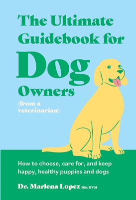 The Ultimate Guidebook for Dog Owners (from a Veterinarian): How to Choose, Care For, and Keep Happy, Healthy Puppies and Dogs