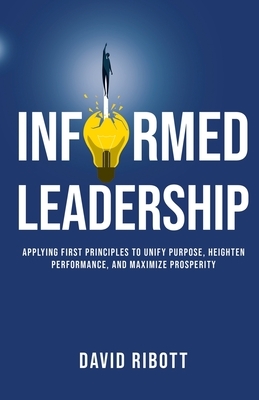 Informed Leadership: Applying First Principles To Unify Purpose, Heighten Performance, and Maximize Prosperity