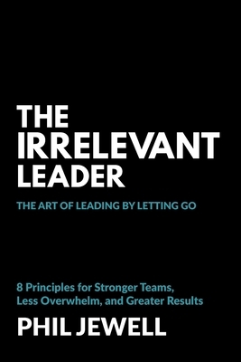 The Irrelevant Leader: The Art of Leading By Letting Go, 8 Principles for Stronger Teams, Less Overwhelm, and Greater Results