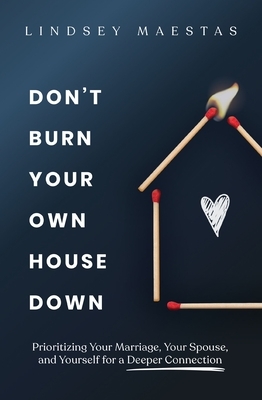 Don't Burn Your Own House Down: Prioritizing Your Marriage, Your Spouse, and Yourself for a Deeper Connection