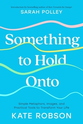 Something to Hold Onto: Simple Metaphors, Images, and Practical Tools to Transform Your Life