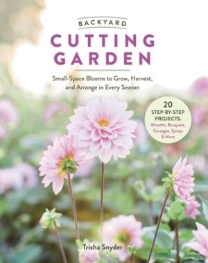 Backyard Cutting Garden: Small-Space Blooms to Grow, Harvest, and Arrange in Every Season