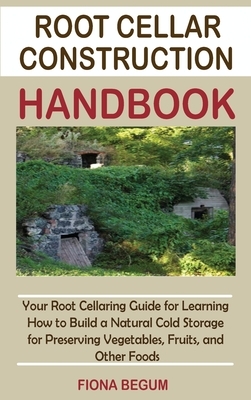 Root Cellar Construction Handbook: Your Root Cellaring Guide for Learning How to Build a Natural Cold Storage for Preserving Vegetables, Fruits, and O