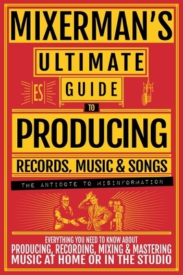MIXERMAN'S Ultimate Guide to PRODUCING Records, Music & Songs: Everything You Need to Know About Producing, Recording, Mixing & Mastering Music at Hom