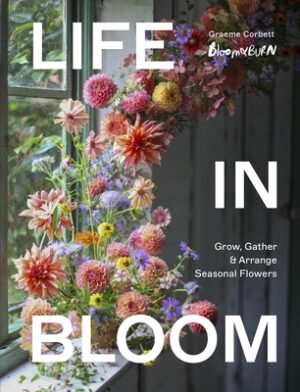 Life in Bloom: Grow, Gather & Arrange Seasonal Flowers