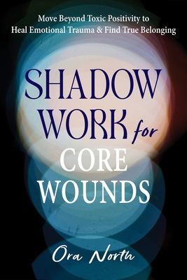 Shadow Work for Core Wounds: Move Beyond Toxic Positivity to Heal Emotional Trauma and Find True Belonging
