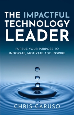 The Impactful Technology Leader: Pursue Your Purpose To Innovate, Motivate and Inspire