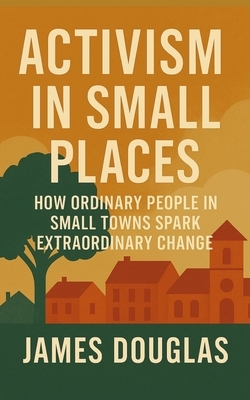 Activism in Small Places: How Ordinary People in Small Towns Spark Extraordinary Change
