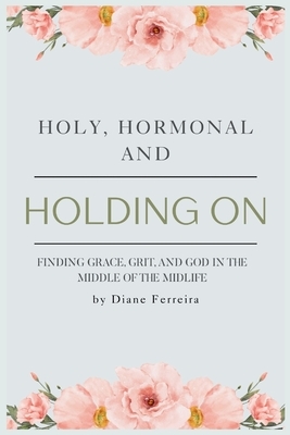 Holy, Hormonal, and Holding On: Finding Grace, Grit, and God in the Middle of the Midlife: Real Talk for Women of Faith Navigating Midlife, Menopause,