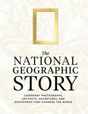 The National Geographic Story: Legendary Photographs, Artifacts, Adventures, and Discoveries That Changed the World